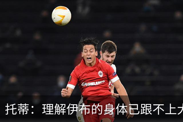 托蒂：理解伊布的身体已跟不上大脑 盼他延续生涯